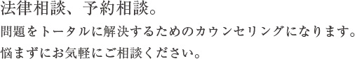 法律相談、予約相談 問題をトータルに解決するためのカウンセリングになります。悩まずにお気軽にご相談ください。